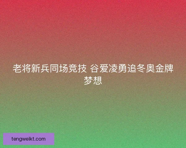 老将新兵同场竞技 谷爱凌勇追冬奥金牌梦想