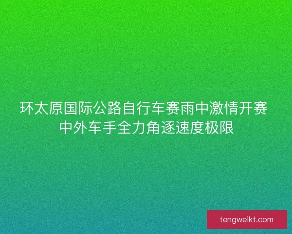 环太原国际公路自行车赛雨中激情开赛 中外车手全力角逐速度极限