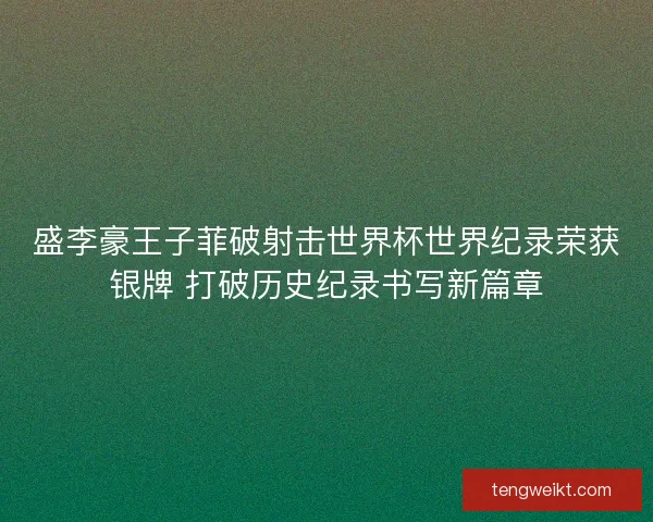 盛李豪王子菲破射击世界杯世界纪录荣获银牌 打破历史纪录书写新篇章