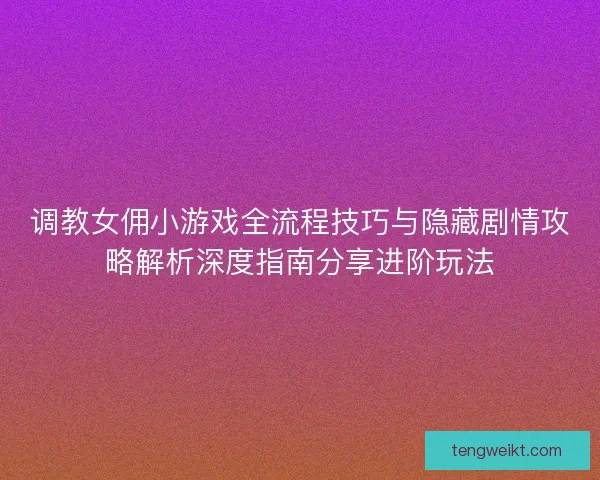 调教女佣小游戏全流程技巧与隐藏剧情攻略解析深度指南分享进阶玩法
