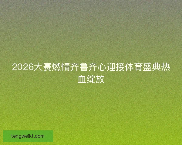 2026大赛燃情齐鲁齐心迎接体育盛典热血绽放