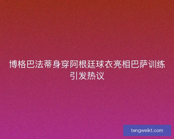 博格巴法蒂身穿阿根廷球衣亮相巴萨训练引发热议