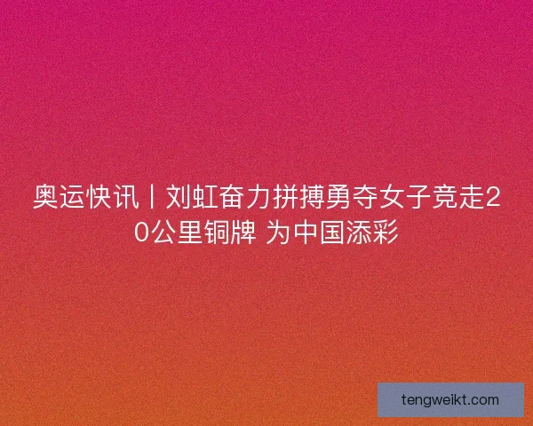 奥运快讯丨刘虹奋力拼搏勇夺女子竞走20公里铜牌 为中国添彩
