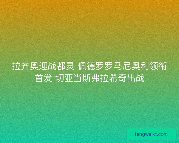 拉齐奥迎战都灵 佩德罗罗马尼奥利领衔首发 切亚当斯弗拉希奇出战