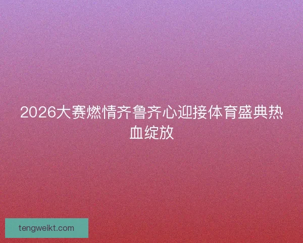 2026大赛燃情齐鲁齐心迎接体育盛典热血绽放