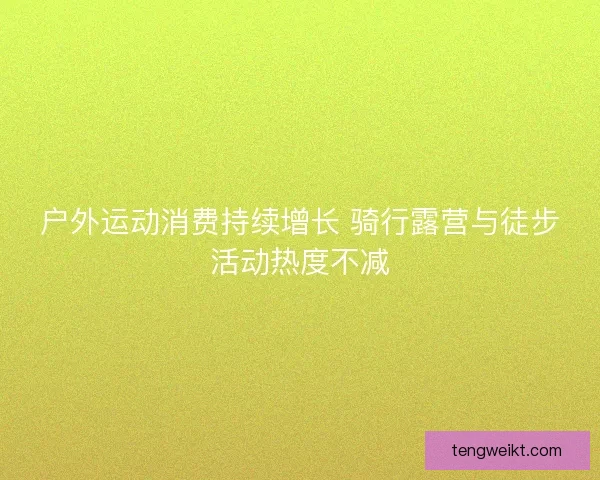 户外运动消费持续增长 骑行露营与徒步活动热度不减