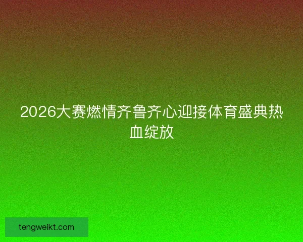 2026大赛燃情齐鲁齐心迎接体育盛典热血绽放