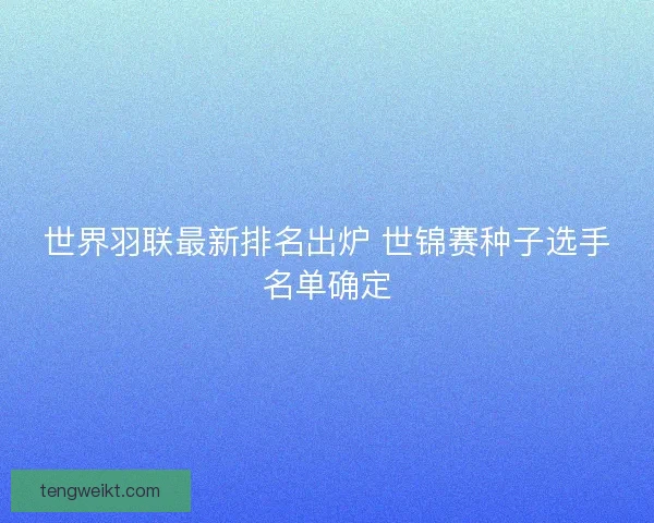 世界羽联最新排名出炉 世锦赛种子选手名单确定