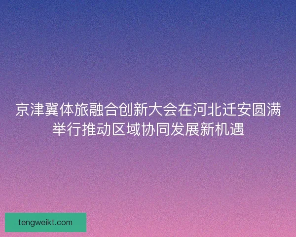 京津冀体旅融合创新大会在河北迁安圆满举行推动区域协同发展新机遇