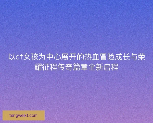 以cf女孩为中心展开的热血冒险成长与荣耀征程传奇篇章全新启程